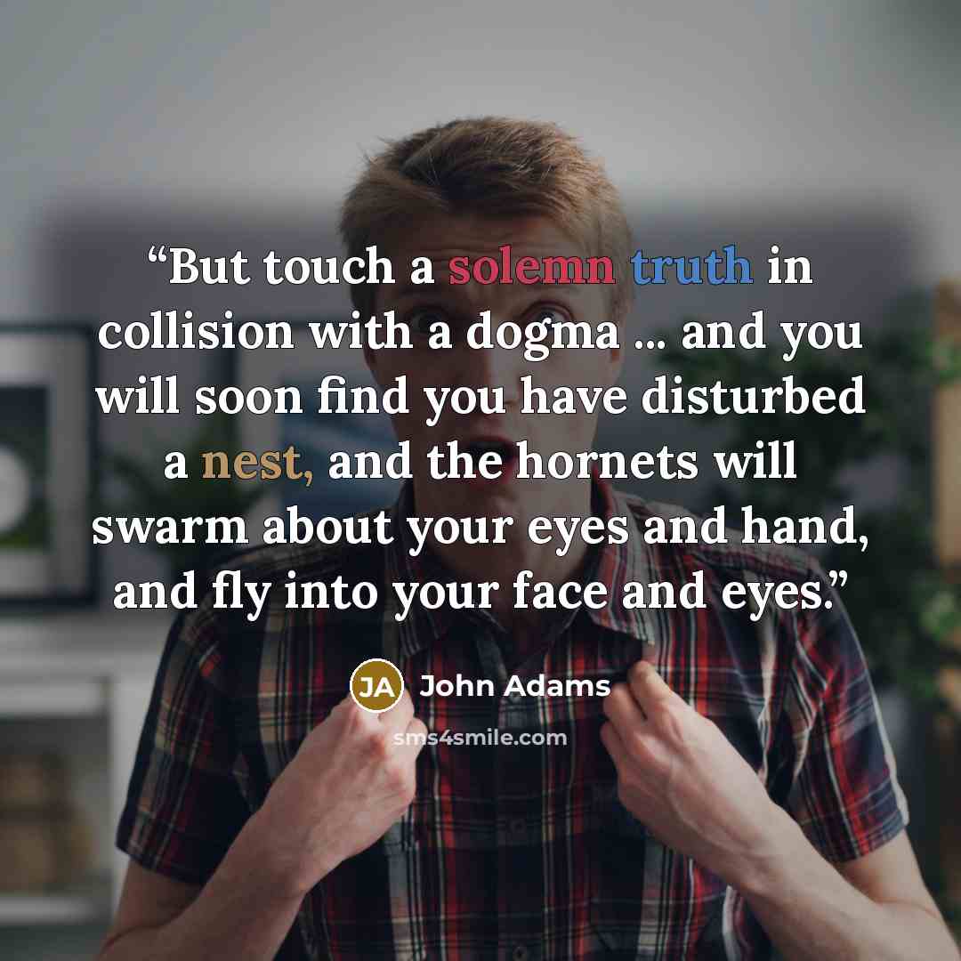 “But touch a solemn truth in collision with a dogma ... and you will soon find you have disturbed a nest, and the hornets will swarm about your eyes and hand, and fly into your face and eyes.” quote by John Adams