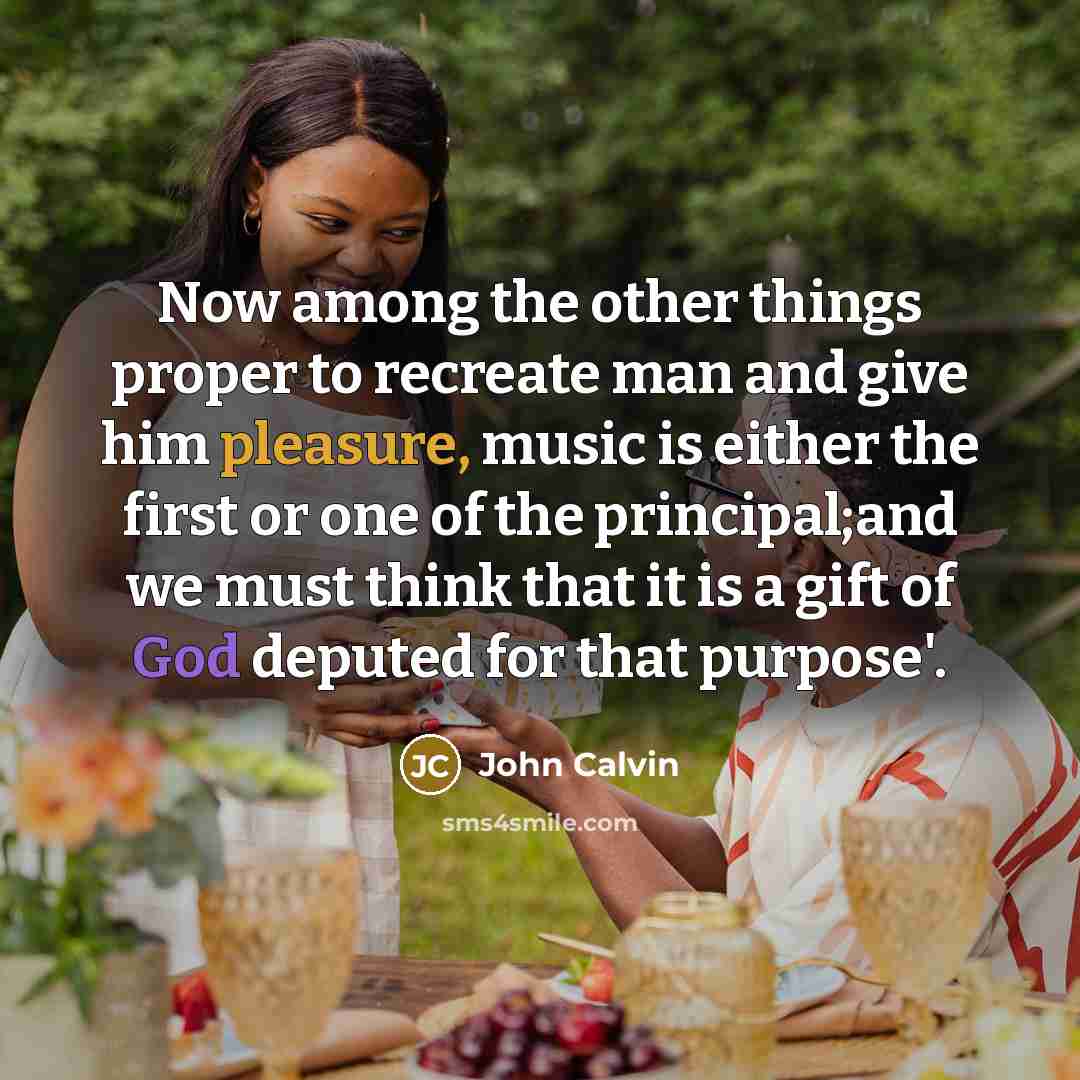 “Now among the other things proper to recreate man and give him pleasure, music is either the first or one of the principal;and we must think that it is a gift of God deputed for that purpose'.” quote by John Calvin