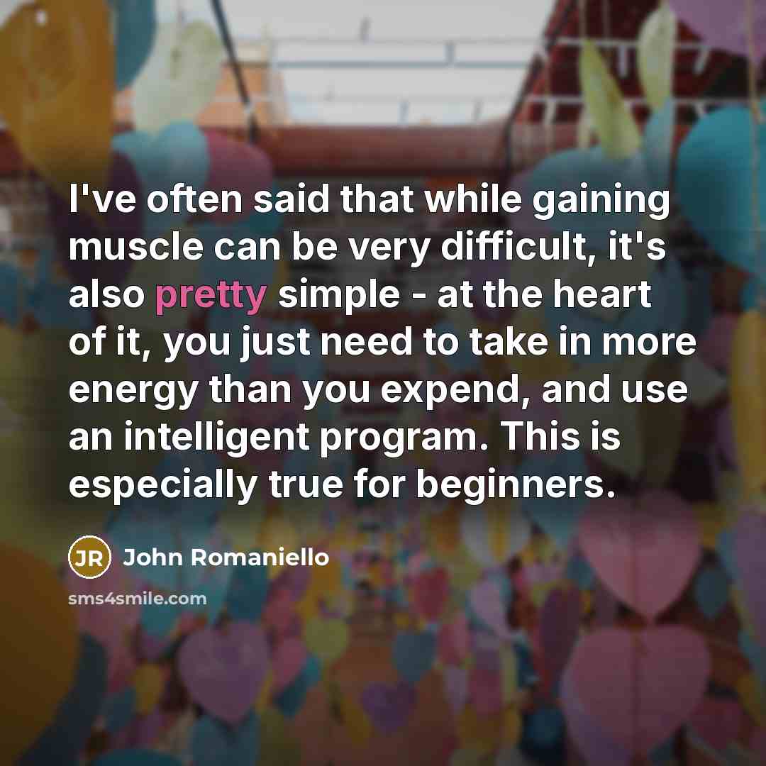 “I've often said that while gaining muscle can be very difficult, it's also pretty simple - at the heart of it, you just need to take in more energy than you expend, and use an intelligent program. This is especially true for beginners.” quote by John Romaniello