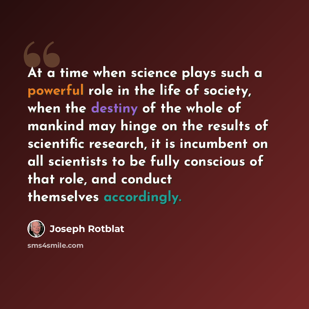 “At a time when science plays such a powerful role in the life of society, when the destiny of the whole of mankind may hinge on the results of scientific research, it is incumbent on all scientists to be fully conscious of that role, and conduct themselves accordingly.” quote by Joseph Rotblat