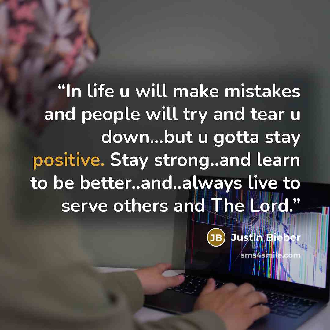 “In life u will make mistakes and people will try and tear u down...but u gotta stay positive. Stay strong..and learn to be better..and..always live to serve others and The Lord.” quote by Justin Bieber