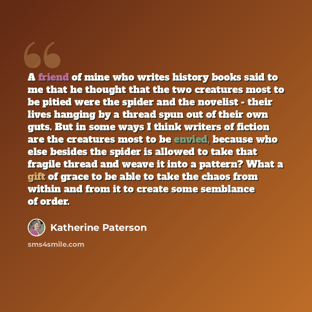 “A friend of mine who writes history books said to me that he thought that the two creatures most to be pitied were the spider and the novelist - their lives hanging by a thread spun out of their own guts. But in some ways I think writers of fiction are the creatures most to be envied, because who…” quote by Katherine Paterson
