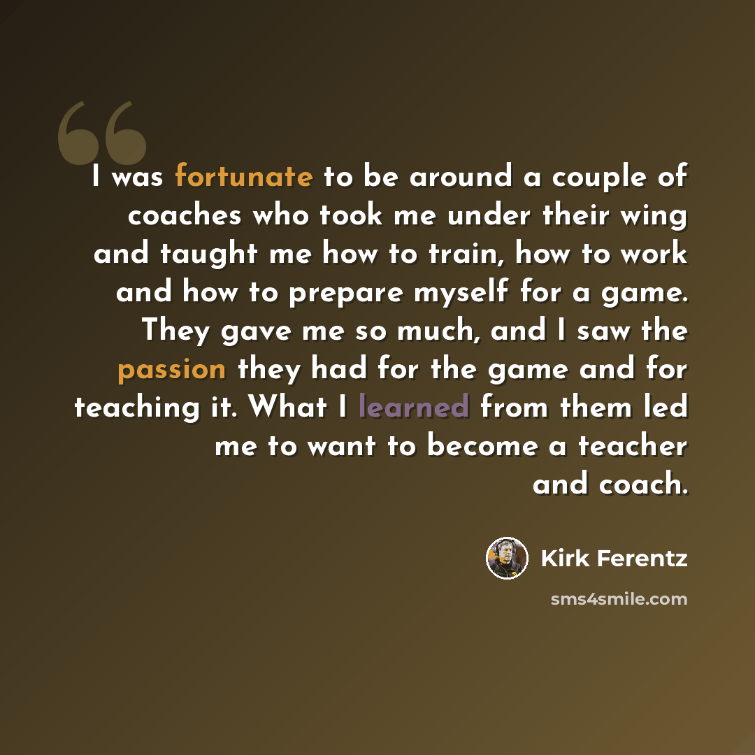 “I was fortunate to be around a couple of coaches who took me under their wing and taught me how to train, how to work and how to prepare myself for a game. They gave me so much, and I saw the passion they had for the game and for teaching it. What I learned from them led me to want to become a…” quote by Kirk Ferentz