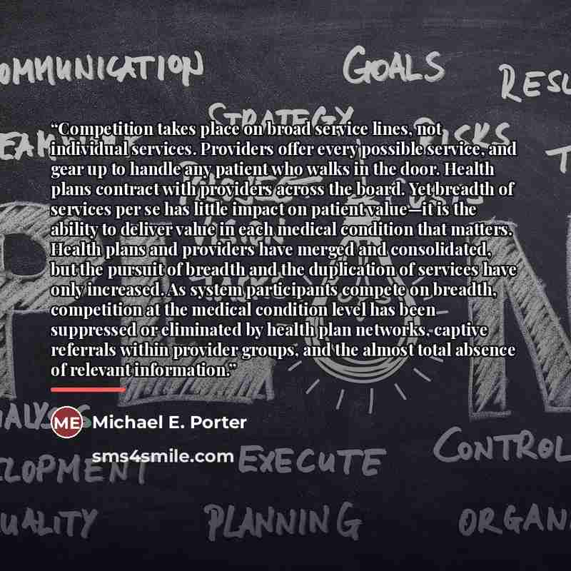 “Competition takes place on broad service lines, not individual services. Providers offer every possible service, and gear up to handle any patient who walks in the door. Health plans contract with providers across the board. Yet breadth of services per se has little impact on patient value—it is…” quote by Michael E. Porter