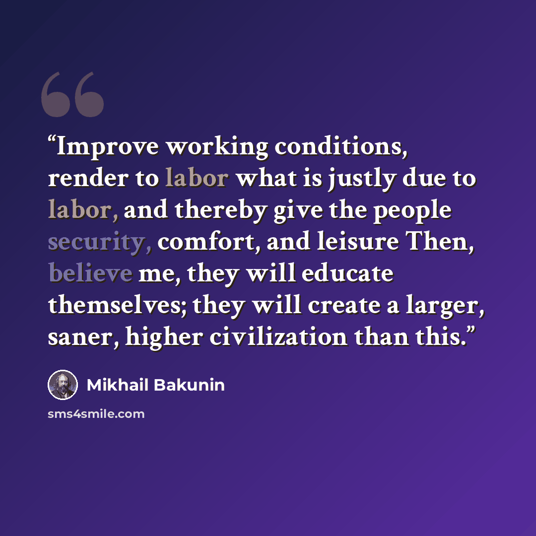 “Improve working conditions, render to labor what is justly due to labor, and thereby give the people security, comfort, and leisure Then, believe me, they will educate themselves; they will create a larger, saner, higher civilization than this.” quote by Mikhail Bakunin
