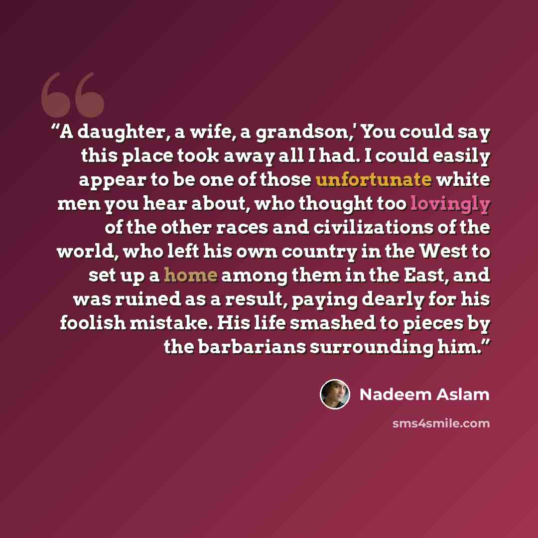 “A daughter, a wife, a grandson,' You could say this place took away all I had. I could easily appear to be one of those unfortunate white men you hear about, who thought too lovingly of the other races and civilizations of the world, who left his own country in the West to set up a home among them…” quote by Nadeem Aslam