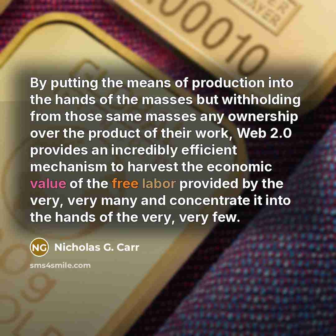 “By putting the means of production into the hands of the masses but withholding from those same masses any ownership over the product of their work, Web 2.0 provides an incredibly efficient mechanism to harvest the economic value of the free labor provided by the very, very many and concentrate it…” quote by Nicholas G. Carr