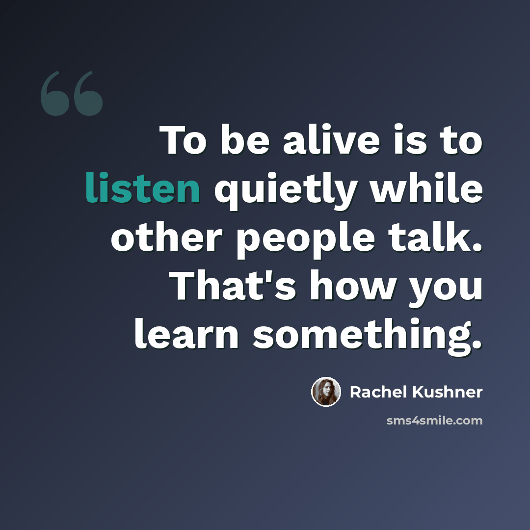 “To be alive is to listen quietly while other people talk. That's how you learn something.” quote by Rachel Kushner