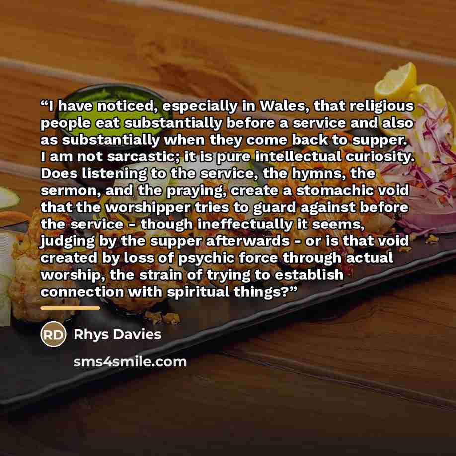 “I have noticed, especially in Wales, that religious people eat substantially before a service and also as substantially when they come back to supper. I am not sarcastic; it is pure intellectual curiosity. Does listening to the service, the hymns, the sermon, and the praying, create a stomachic…” quote by Rhys Davies