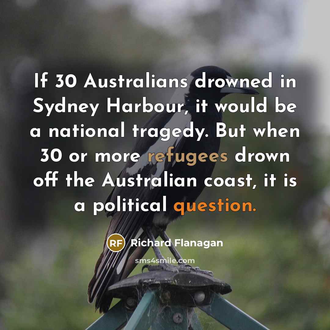 “If 30 Australians drowned in Sydney Harbour, it would be a national tragedy. But when 30 or more refugees drown off the Australian coast, it is a political question.” quote by Richard Flanagan