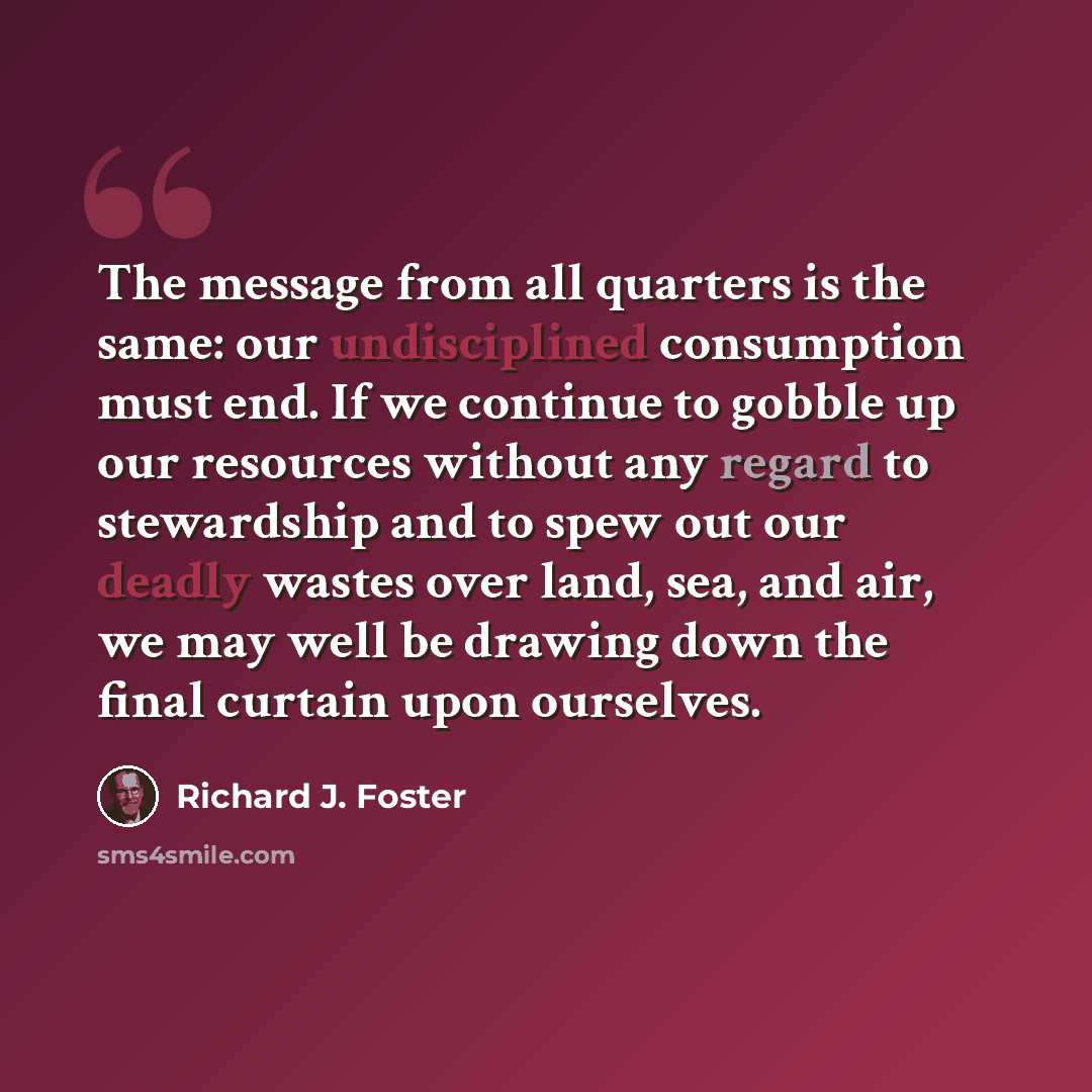 “The message from all quarters is the same: our undisciplined consumption must end. If we continue to gobble up our resources without any regard to stewardship and to spew out our deadly wastes over land, sea, and air, we may well be drawing down the final curtain upon ourselves.” quote by Richard J. Foster