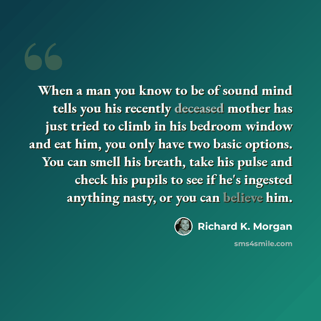“When a man you know to be of sound mind tells you his recently deceased mother has just tried to climb in his bedroom window and eat him, you only have two basic options. You can smell his breath, take his pulse and check his pupils to see if he's ingested anything nasty, or you can believe him.” quote by Richard K. Morgan