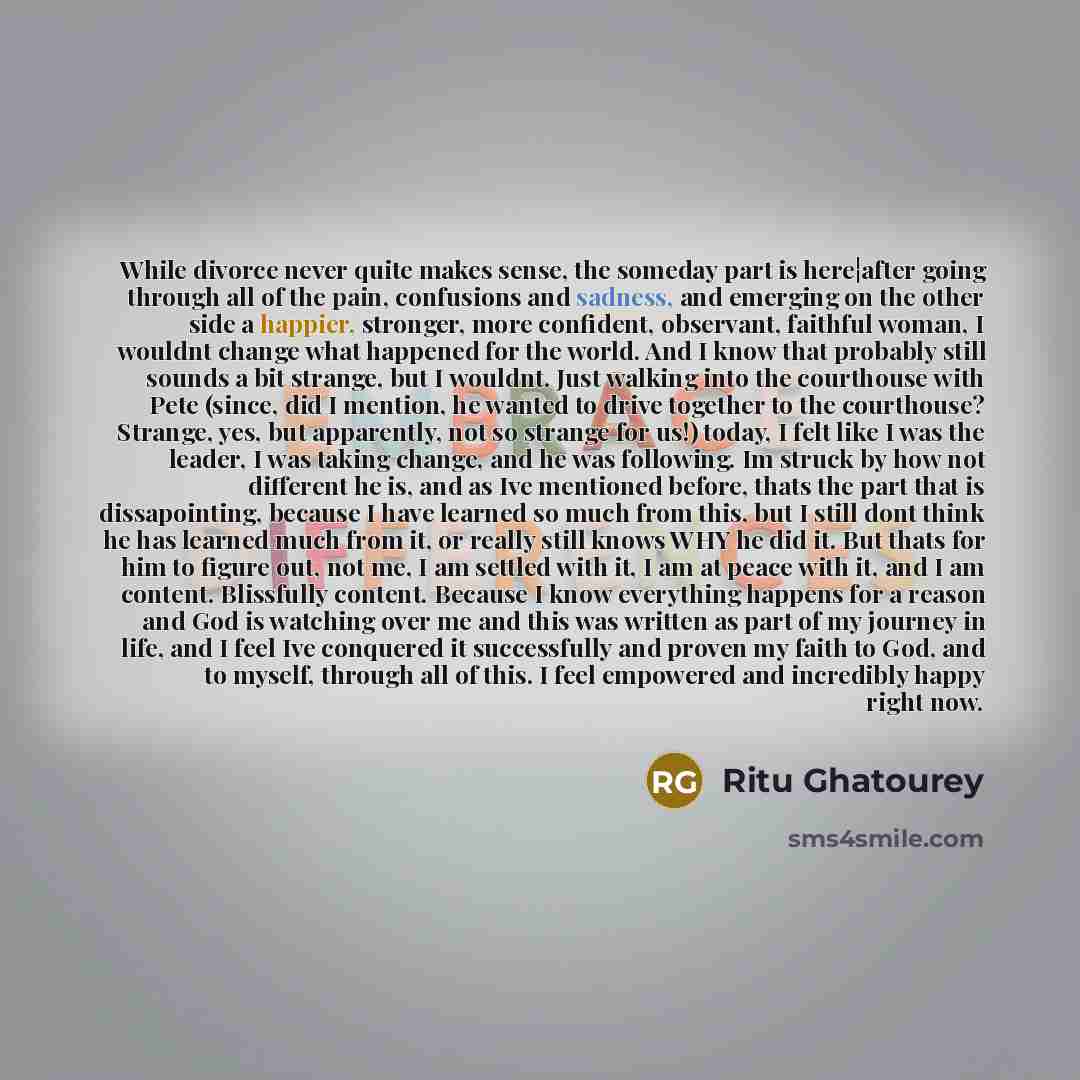 “While divorce never quite makes sense, the someday part is here¦after going through all of the pain, confusions and sadness, and emerging on the other side a happier, stronger, more confident, observant, faithful woman, I wouldnt change what happened for the world. And I know that probably still…” quote by Ritu Ghatourey