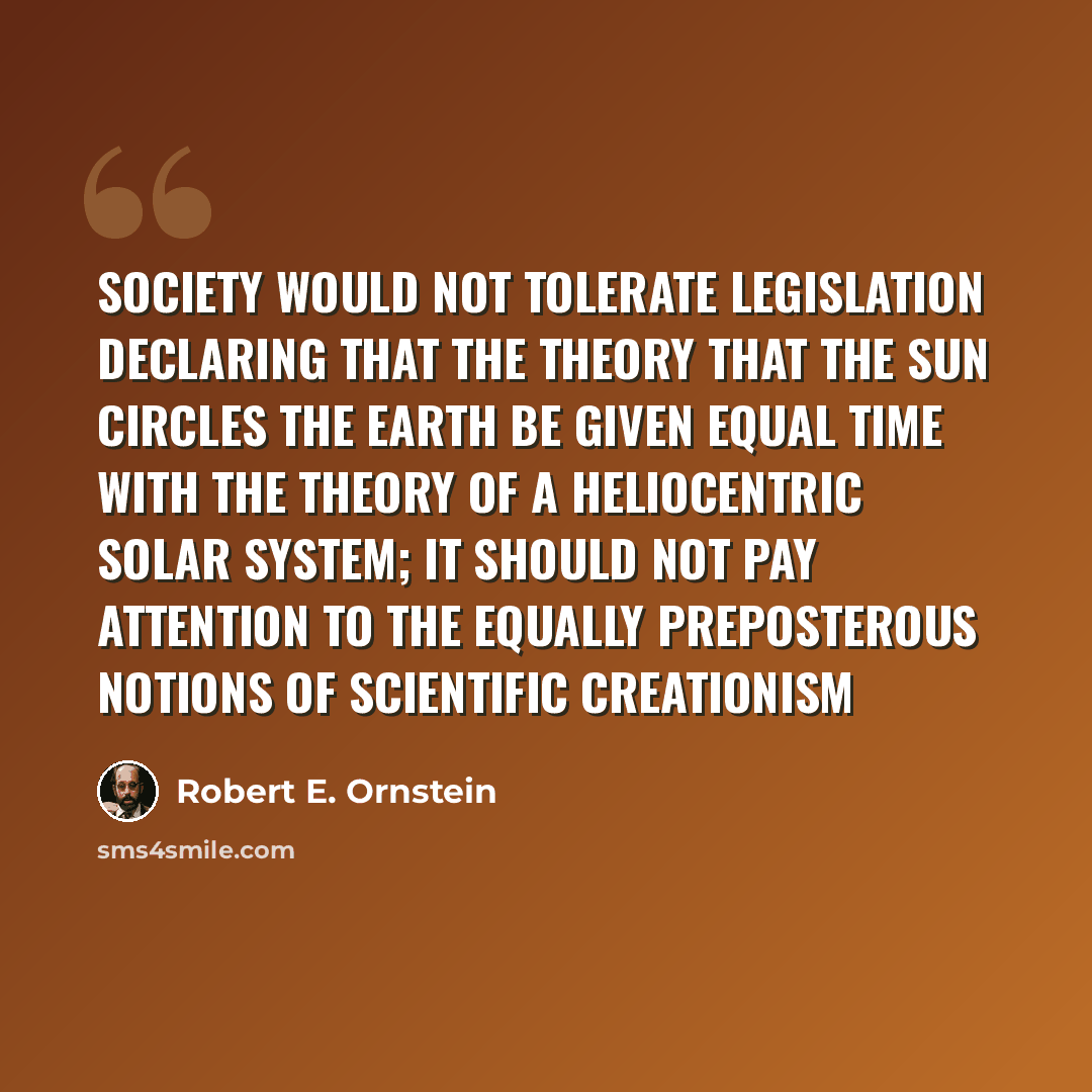 “Society would not tolerate legislation declaring that the theory that the sun circles the earth be given equal time with the theory of a heliocentric solar system; it should not pay attention to the equally preposterous notions of scientific creationism” quote by Robert E. Ornstein
