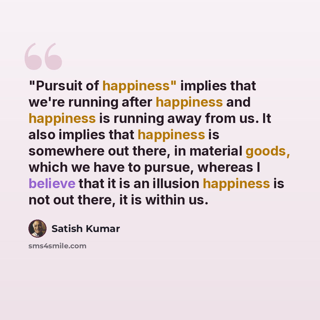 “"Pursuit of happiness" implies that we're running after happiness and happiness is running away from us. It also implies that happiness is somewhere out there, in material goods, which we have to pursue, whereas I believe that it is an illusion happiness is not out there, it is within us.” quote by Satish Kumar