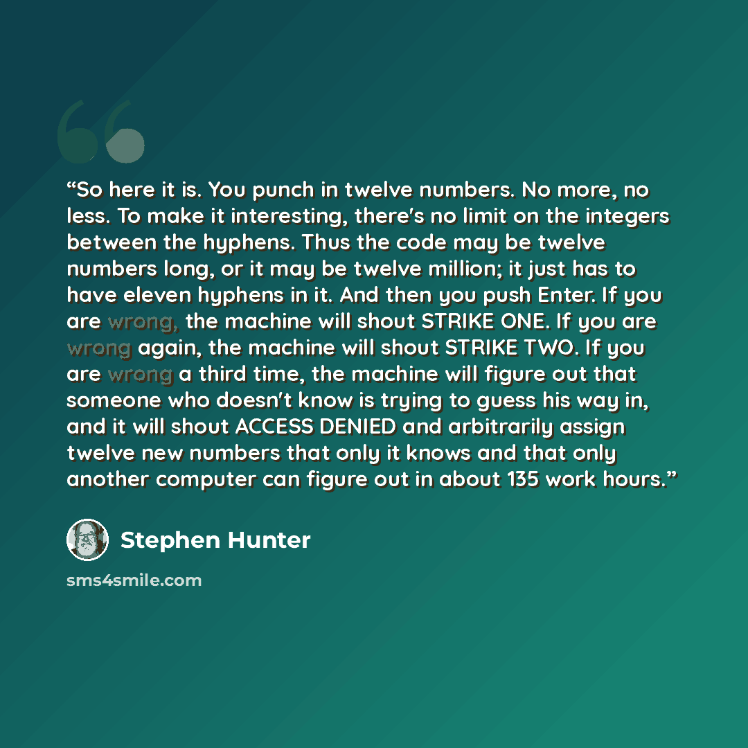“So here it is. You punch in twelve numbers. No more, no less. To make it interesting, there's no limit on the integers between the hyphens. Thus the code may be twelve numbers long, or it may be twelve million; it just has to have eleven hyphens in it. And then you push Enter. If you are wrong…” quote by Stephen Hunter