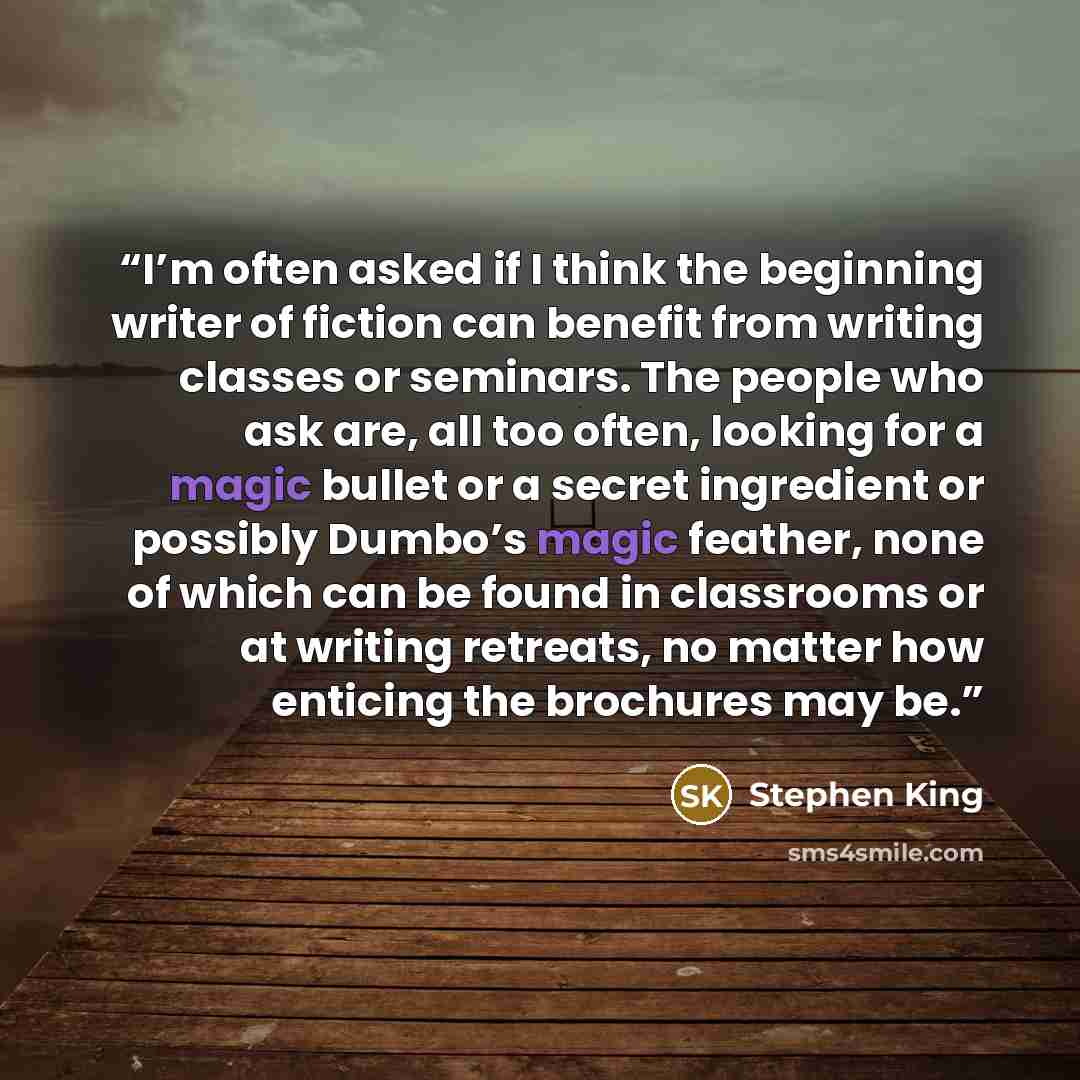 “I’m often asked if I think the beginning writer of fiction can benefit from writing classes or seminars. The people who ask are, all too often, looking for a magic bullet or a secret ingredient or possibly Dumbo’s magic feather, none of which can be found in classrooms or at writing retreats, no…” quote by Stephen King