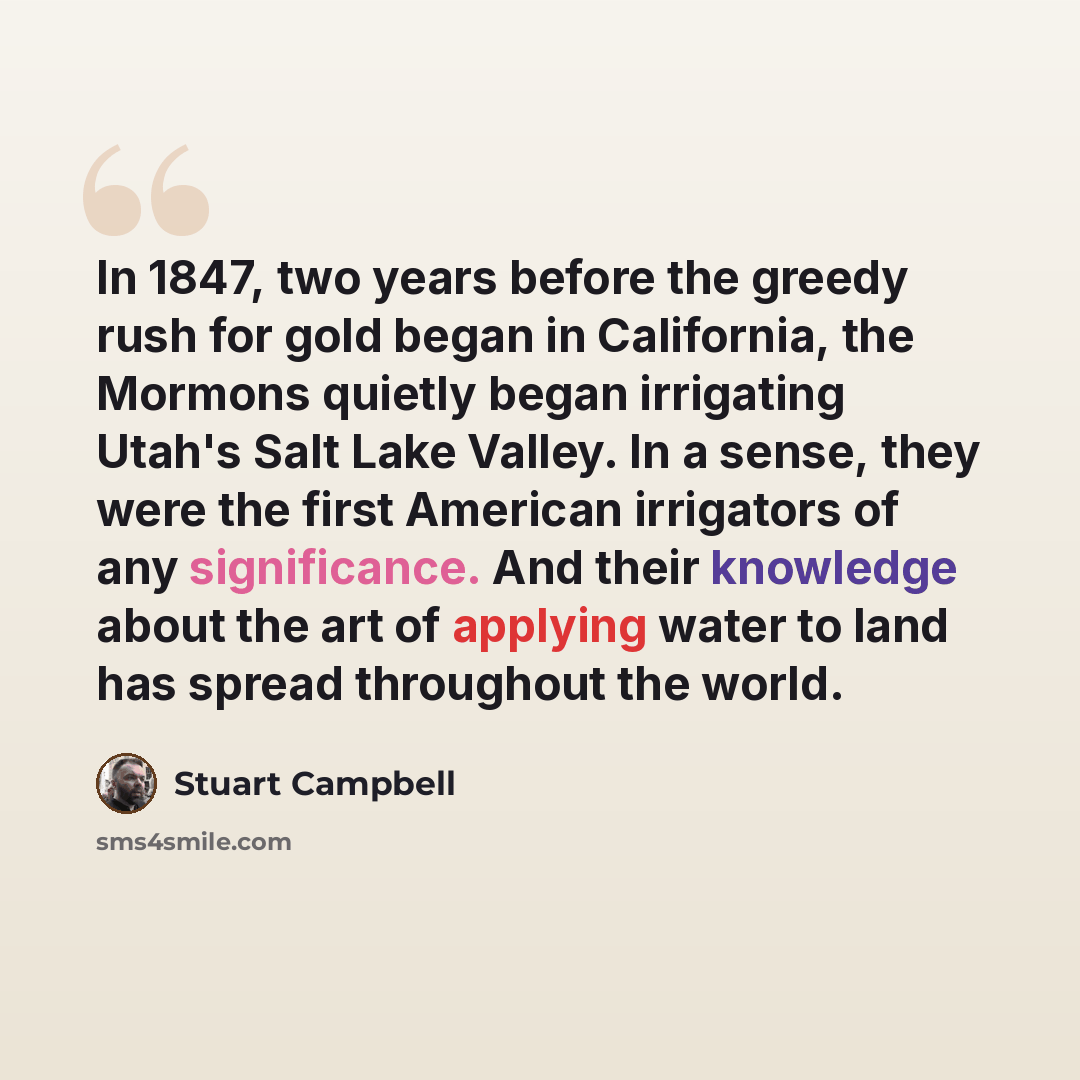 “In 1847, two years before the greedy rush for gold began in California, the Mormons quietly began irrigating Utah's Salt Lake Valley. In a sense, they were the first American irrigators of any significance. And their knowledge about the art of applying water to land has spread throughout the world.” quote by Stuart Campbell