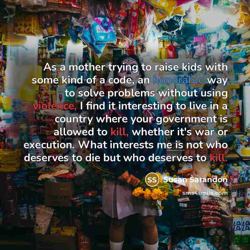 “As a mother trying to raise kids with some kind of a code, an honorable way to solve problems without using violence, I find it interesting to live in a country where your government is allowed to kill, whether it's war or execution. What interests me is not who deserves to die but who deserves to…” quote by Susan Sarandon