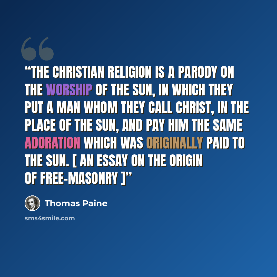 “The christian religion is a parody on the worship of the Sun, in which they put a man whom they call Christ, in the place of the Sun, and pay him the same adoration which was originally paid to the Sun. [ An Essay on the Origin of Free-Masonry ]” quote by Thomas Paine