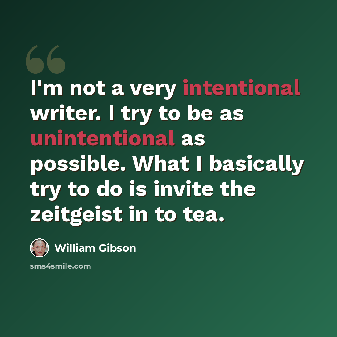 “I'm not a very intentional writer. I try to be as unintentional as possible. What I basically try to do is invite the zeitgeist in to tea.” quote by William Gibson
