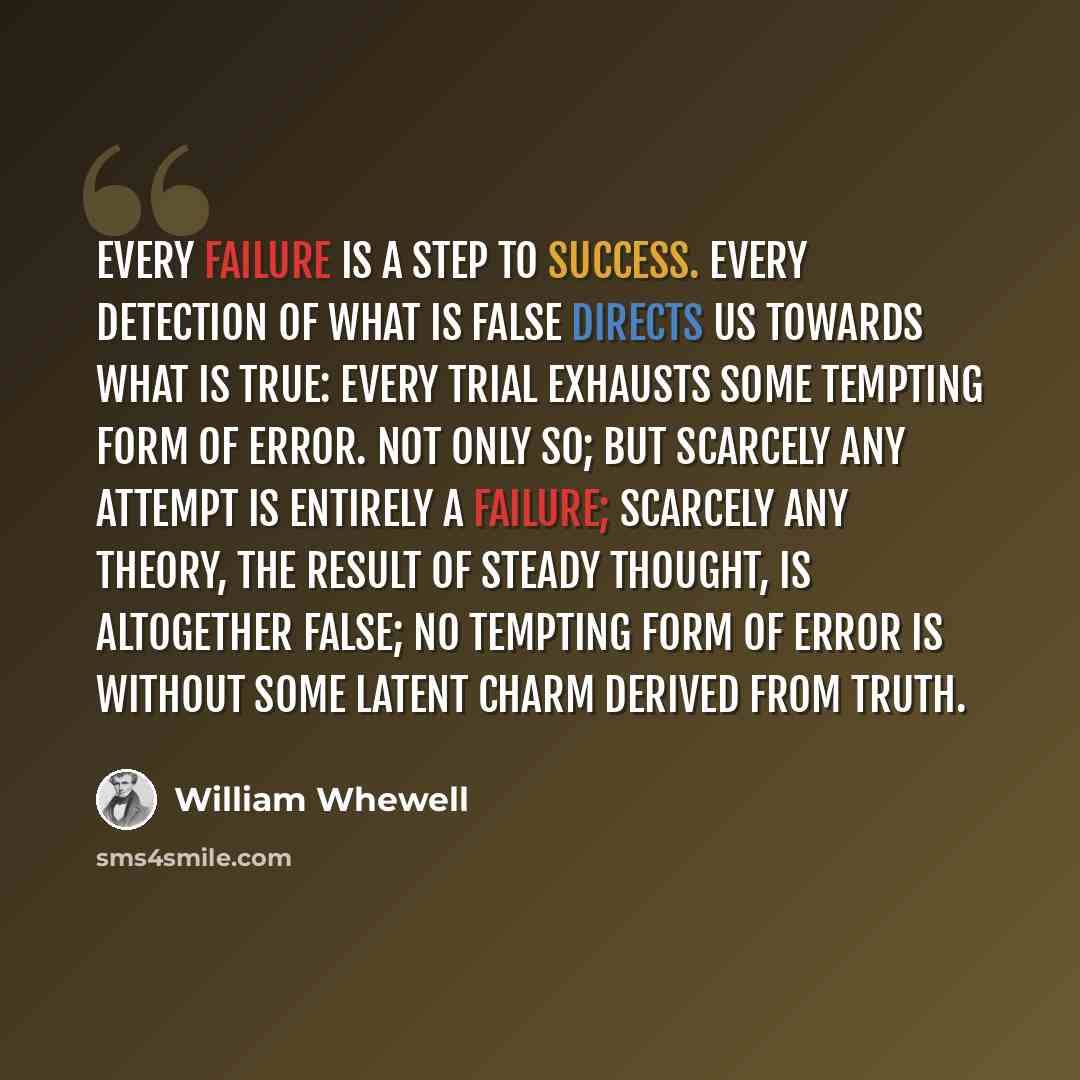 “Every failure is a step to success. Every detection of what is false directs us towards what is true: every trial exhausts some tempting form of error. Not only so; but scarcely any attempt is entirely a failure; scarcely any theory, the result of steady thought, is altogether false; no tempting…” quote by William Whewell