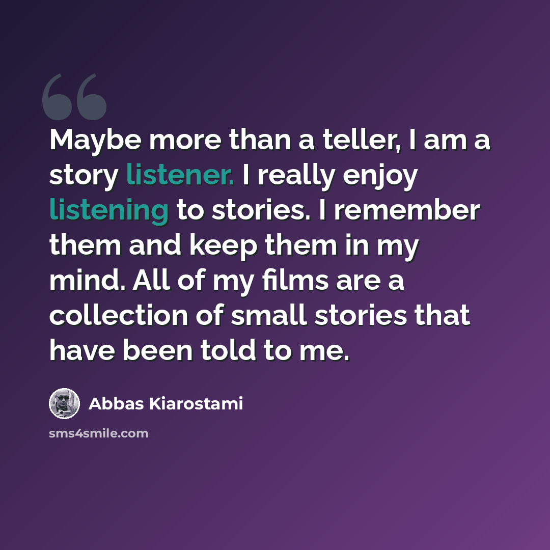 “Maybe more than a teller, I am a story listener. I really enjoy listening to stories. I remember them and keep them in my mind. All of my films are a collection of small stories that have been told to me.” quote by Abbas Kiarostami
