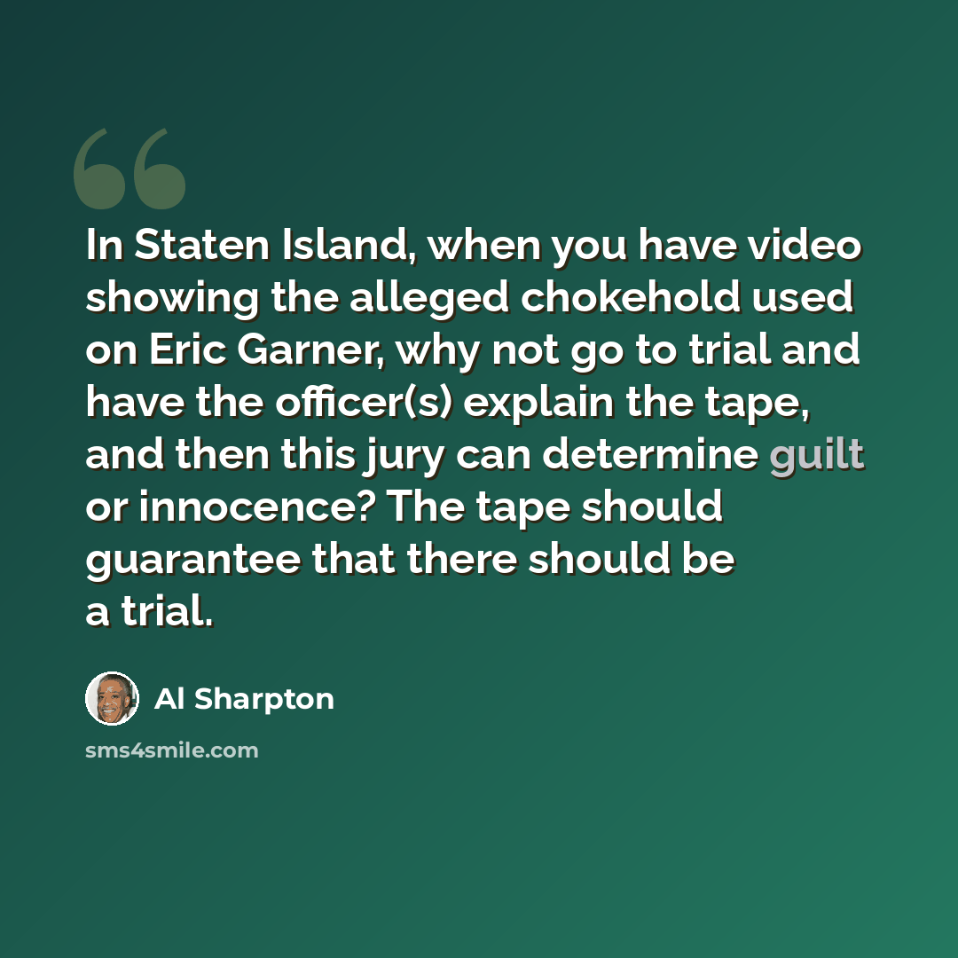 “In Staten Island, when you have video showing the alleged chokehold used on Eric Garner, why not go to trial and have the officer(s) explain the tape, and then this jury can determine guilt or innocence? The tape should guarantee that there should be a trial.” quote by Al Sharpton
