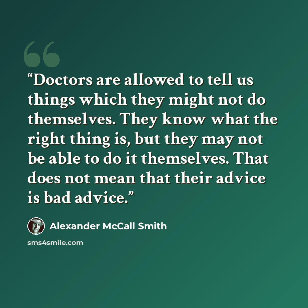 “Doctors are allowed to tell us things which they might not do themselves. They know what the right thing is, but they may not be able to do it themselves. That does not mean that their advice is bad advice.” quote by Alexander McCall Smith