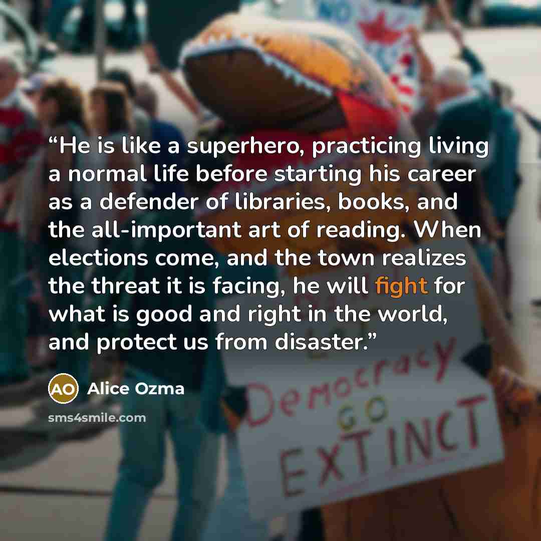 “He is like a superhero, practicing living a normal life before starting his career as a defender of libraries, books, and the all-important art of reading. When elections come, and the town realizes the threat it is facing, he will fight for what is good and right in the world, and protect us from…” quote by Alice Ozma