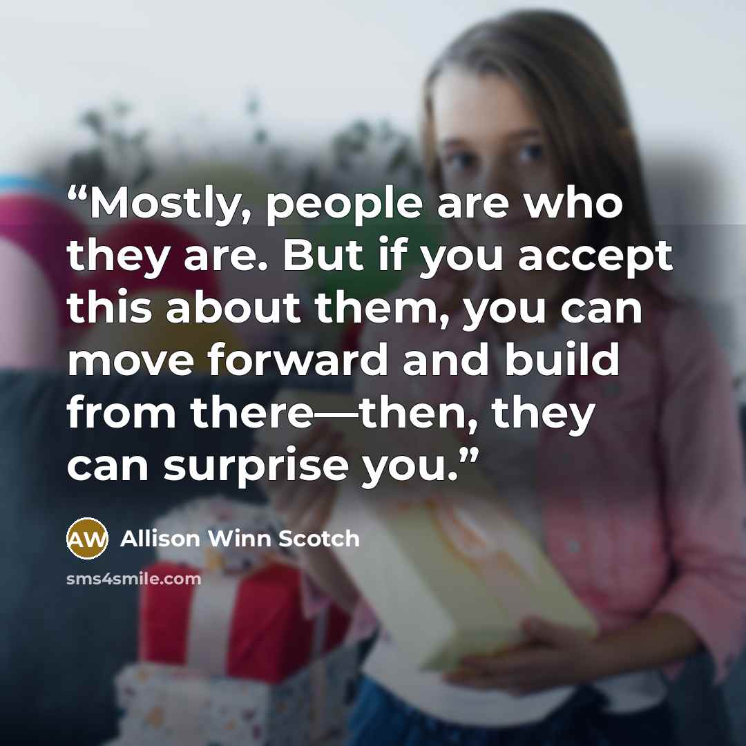 “Mostly, people are who they are. But if you accept this about them, you can move forward and build from there—then, they can surprise you.” quote by Allison Winn Scotch
