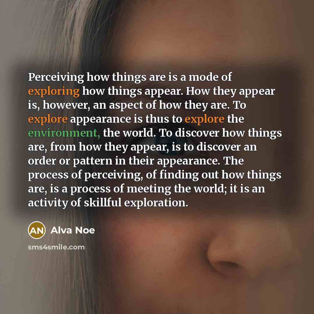 “Perceiving how things are is a mode of exploring how things appear. How they appear is, however, an aspect of how they are. To explore appearance is thus to explore the environment, the world. To discover how things are, from how they appear, is to discover an order or pattern in their appearance…” quote by Alva Noe