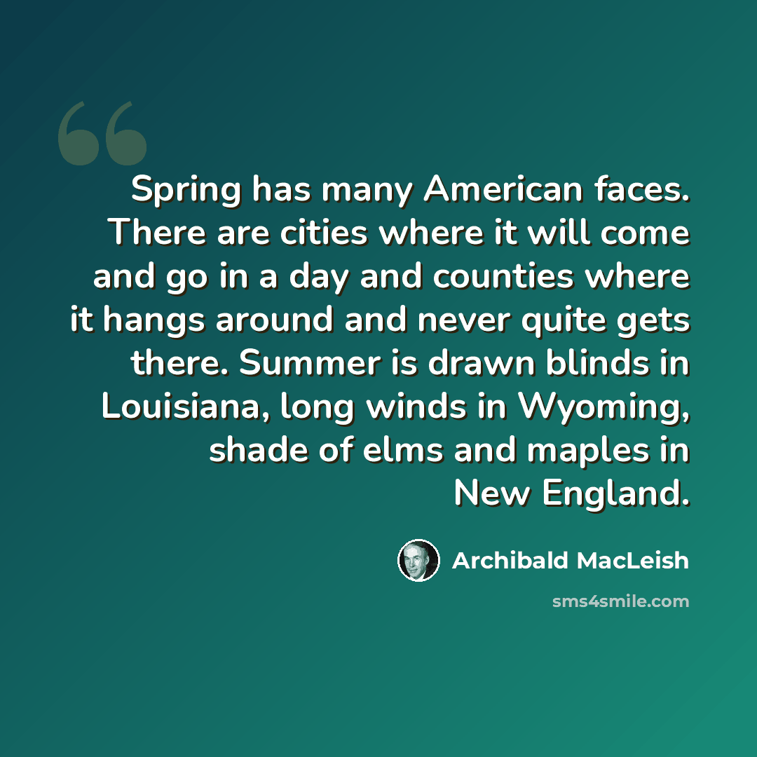 “Spring has many American faces. There are cities where it will come and go in a day and counties where it hangs around and never quite gets there. Summer is drawn blinds in Louisiana, long winds in Wyoming, shade of elms and maples in New England.” quote by Archibald MacLeish