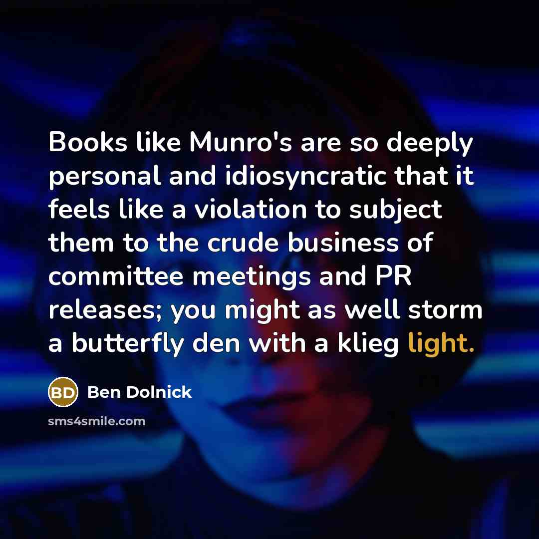 “Books like Munro's are so deeply personal and idiosyncratic that it feels like a violation to subject them to the crude business of committee meetings and PR releases; you might as well storm a butterfly den with a klieg light.” quote by Ben Dolnick