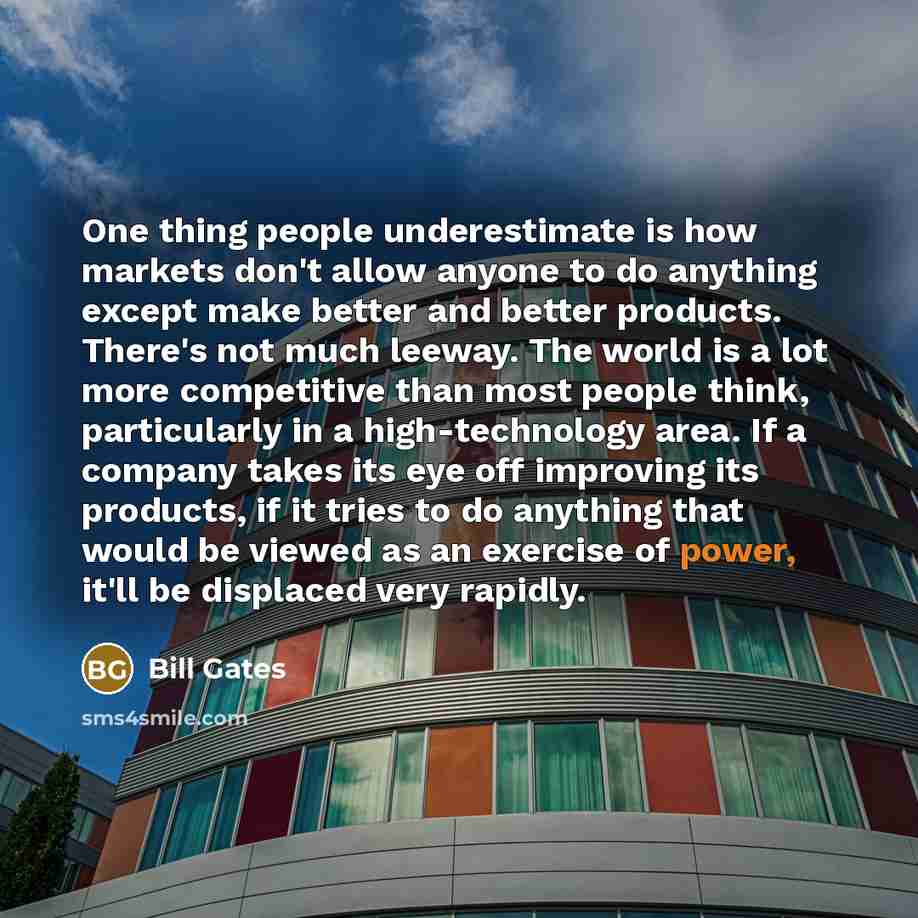 “One thing people underestimate is how markets don't allow anyone to do anything except make better and better products. There's not much leeway. The world is a lot more competitive than most people think, particularly in a high-technology area. If a company takes its eye off improving its…” quote by Bill Gates