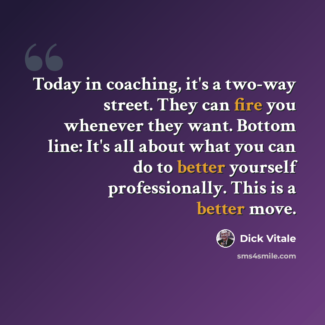 “Today in coaching, it's a two-way street. They can fire you whenever they want. Bottom line: It's all about what you can do to better yourself professionally. This is a better move.” quote by Dick Vitale
