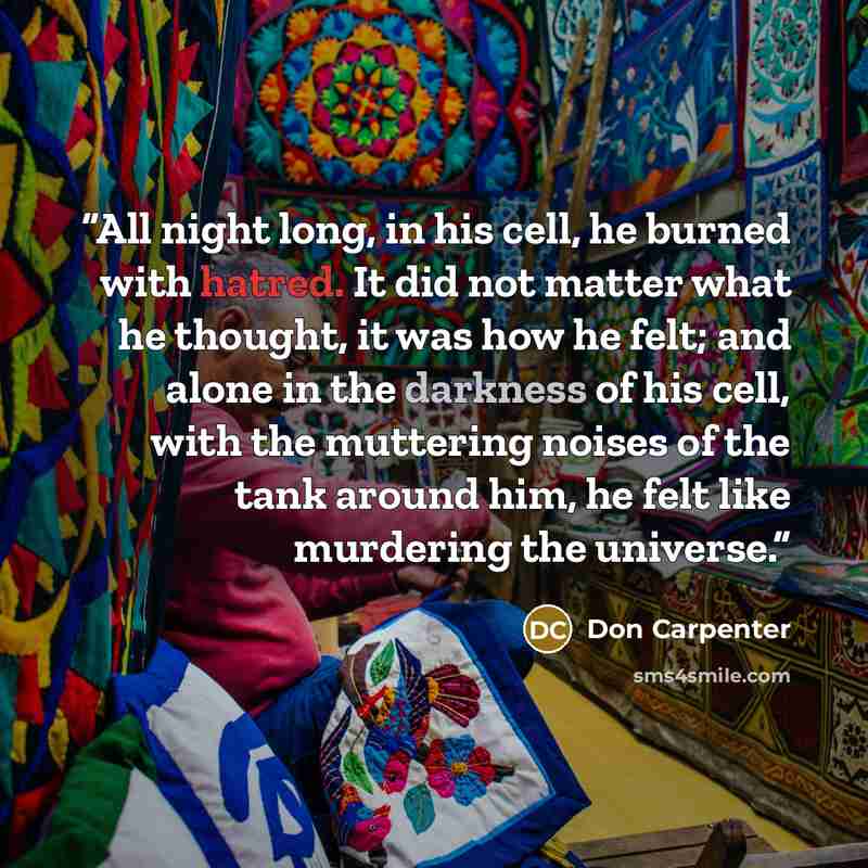 “All night long, in his cell, he burned with hatred. It did not matter what he thought, it was how he felt; and alone in the darkness of his cell, with the muttering noises of the tank around him, he felt like murdering the universe.” quote by Don Carpenter