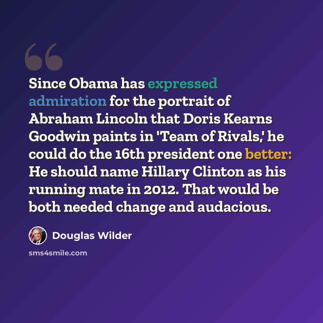 “Since Obama has expressed admiration for the portrait of Abraham Lincoln that Doris Kearns Goodwin paints in 'Team of Rivals,' he could do the 16th president one better: He should name Hillary Clinton as his running mate in 2012. That would be both needed change and audacious.” quote by Douglas Wilder