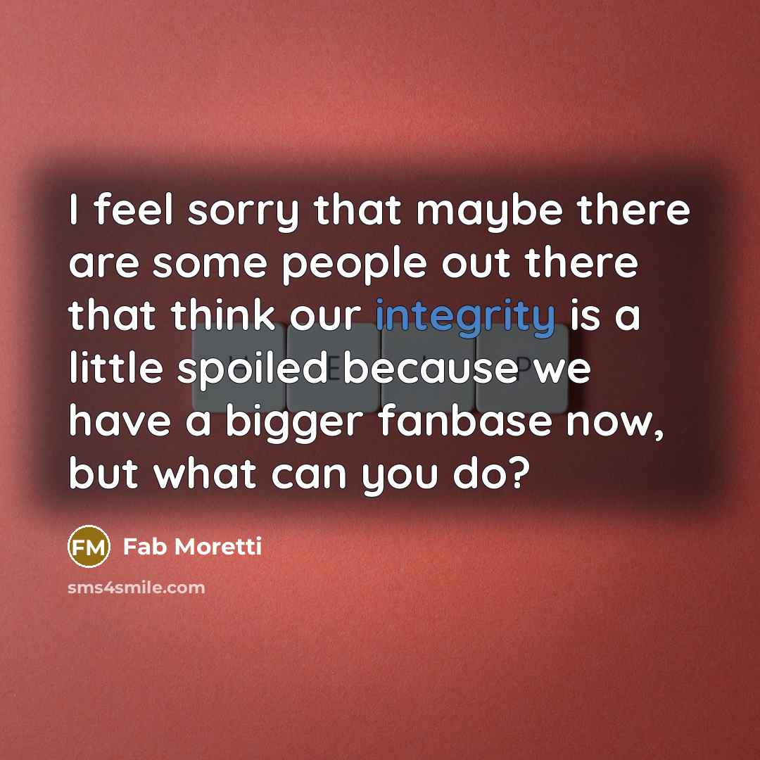 “I feel sorry that maybe there are some people out there that think our integrity is a little spoiled because we have a bigger fanbase now, but what can you do?” quote by Fab Moretti