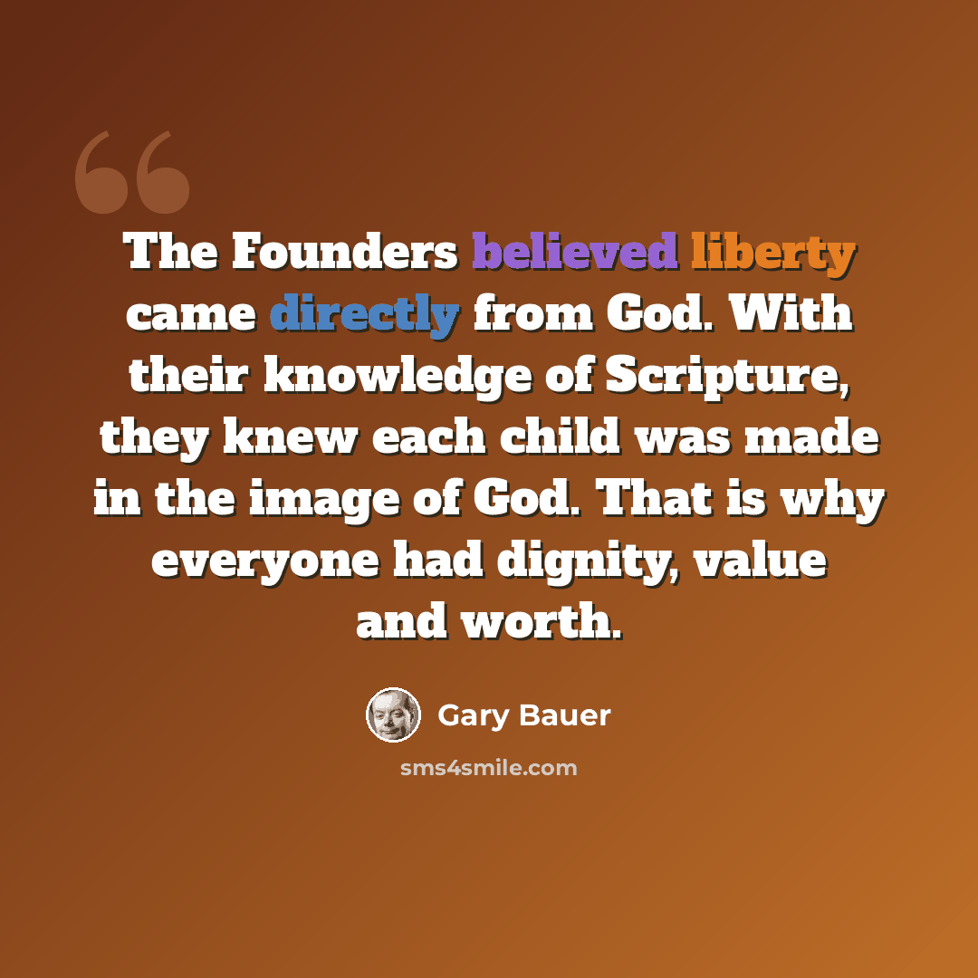“The Founders believed liberty came directly from God. With their knowledge of Scripture, they knew each child was made in the image of God. That is why everyone had dignity, value and worth.” quote by Gary Bauer