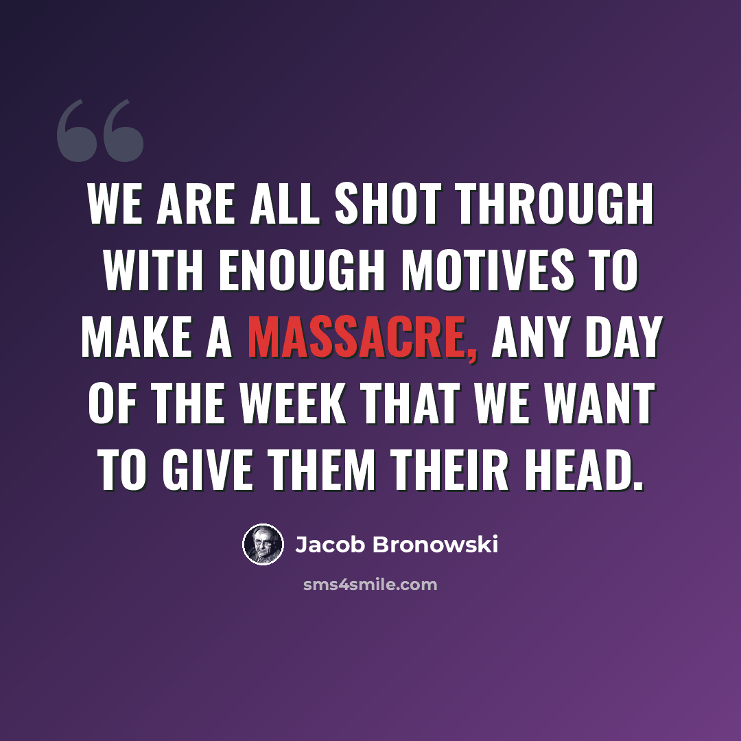 “We are all shot through with enough motives to make a massacre, any day of the week that we want to give them their head.” quote by Jacob Bronowski