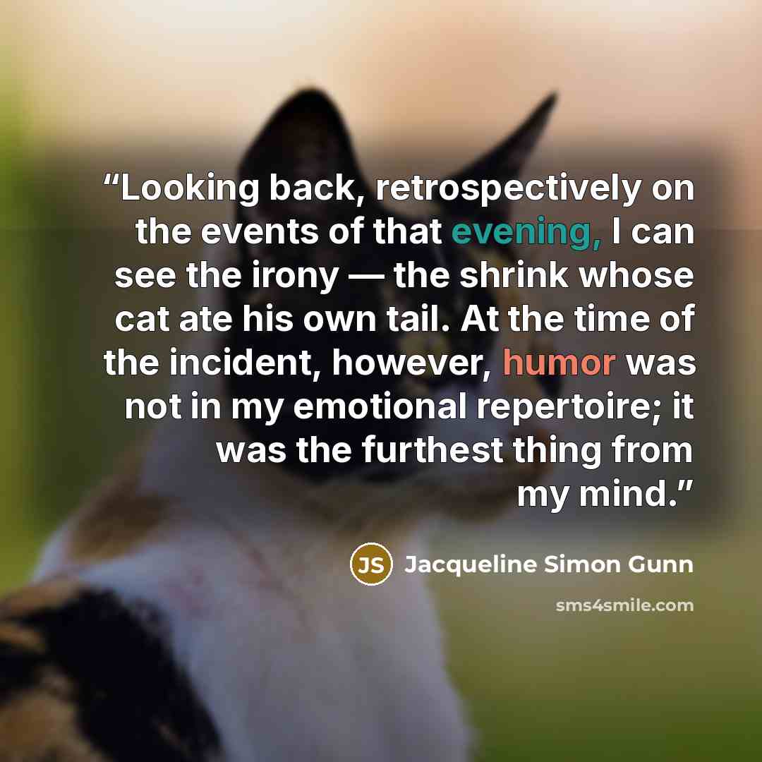 “Looking back, retrospectively on the events of that evening, I can see the irony — the shrink whose cat ate his own tail. At the time of the incident, however, humor was not in my emotional repertoire; it was the furthest thing from my mind.” quote by Jacqueline Simon Gunn