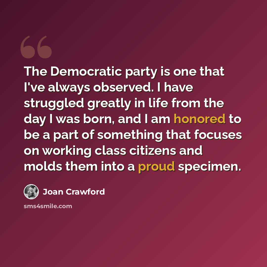 “The Democratic party is one that I've always observed. I have struggled greatly in life from the day I was born, and I am honored to be a part of something that focuses on working class citizens and molds them into a proud specimen.” quote by Joan Crawford