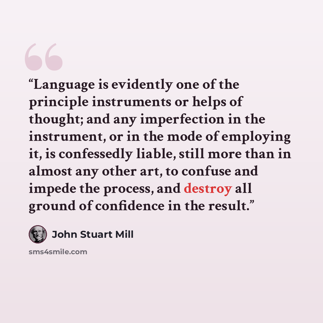 “Language is evidently one of the principle instruments or helps of thought; and any imperfection in the instrument, or in the mode of employing it, is confessedly liable, still more than in almost any other art, to confuse and impede the process, and destroy all ground of confidence in the result.” quote by John Stuart Mill
