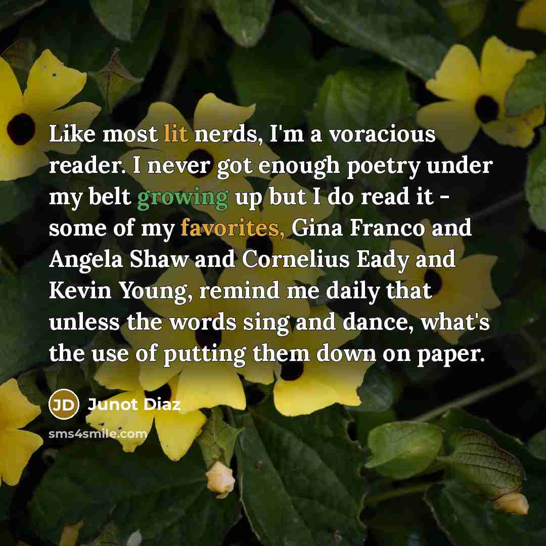“Like most lit nerds, I'm a voracious reader. I never got enough poetry under my belt growing up but I do read it - some of my favorites, Gina Franco and Angela Shaw and Cornelius Eady and Kevin Young, remind me daily that unless the words sing and dance, what's the use of putting them down on paper.” quote by Junot Diaz