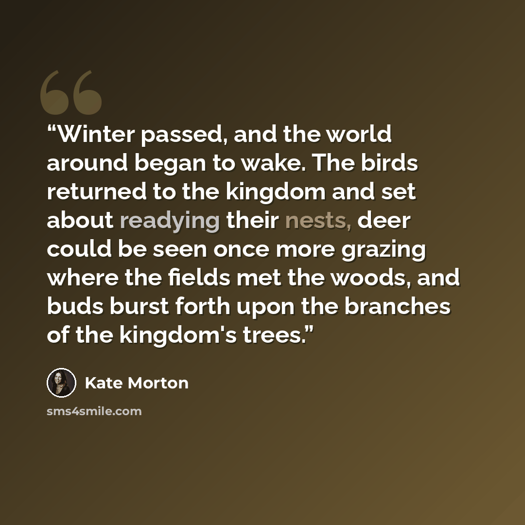 “Winter passed, and the world around began to wake. The birds returned to the kingdom and set about readying their nests, deer could be seen once more grazing where the fields met the woods, and buds burst forth upon the branches of the kingdom's trees.” quote by Kate Morton