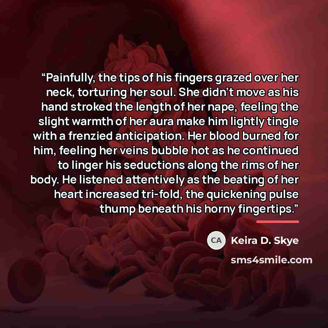 “Painfully, the tips of his fingers grazed over her neck, torturing her soul. She didn't move as his hand stroked the length of her nape, feeling the slight warmth of her aura make him lightly tingle with a frenzied anticipation. Her blood burned for him, feeling her veins bubble hot as he…” quote by Keira D. Skye