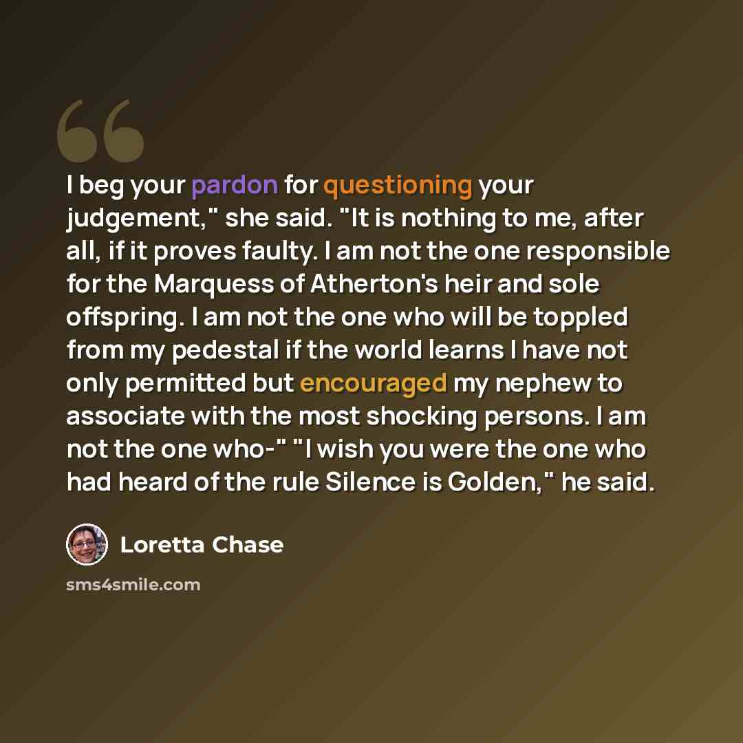“I beg your pardon for questioning your judgement," she said. "It is nothing to me, after all, if it proves faulty. I am not the one responsible for the Marquess of Atherton's heir and sole offspring. I am not the one who will be toppled from my pedestal if the world learns I have not only…” quote by Loretta Chase