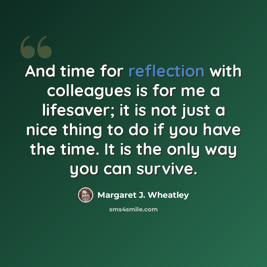 “And time for reflection with colleagues is for me a lifesaver; it is not just a nice thing to do if you have the time. It is the only way you can survive.” quote by Margaret J. Wheatley