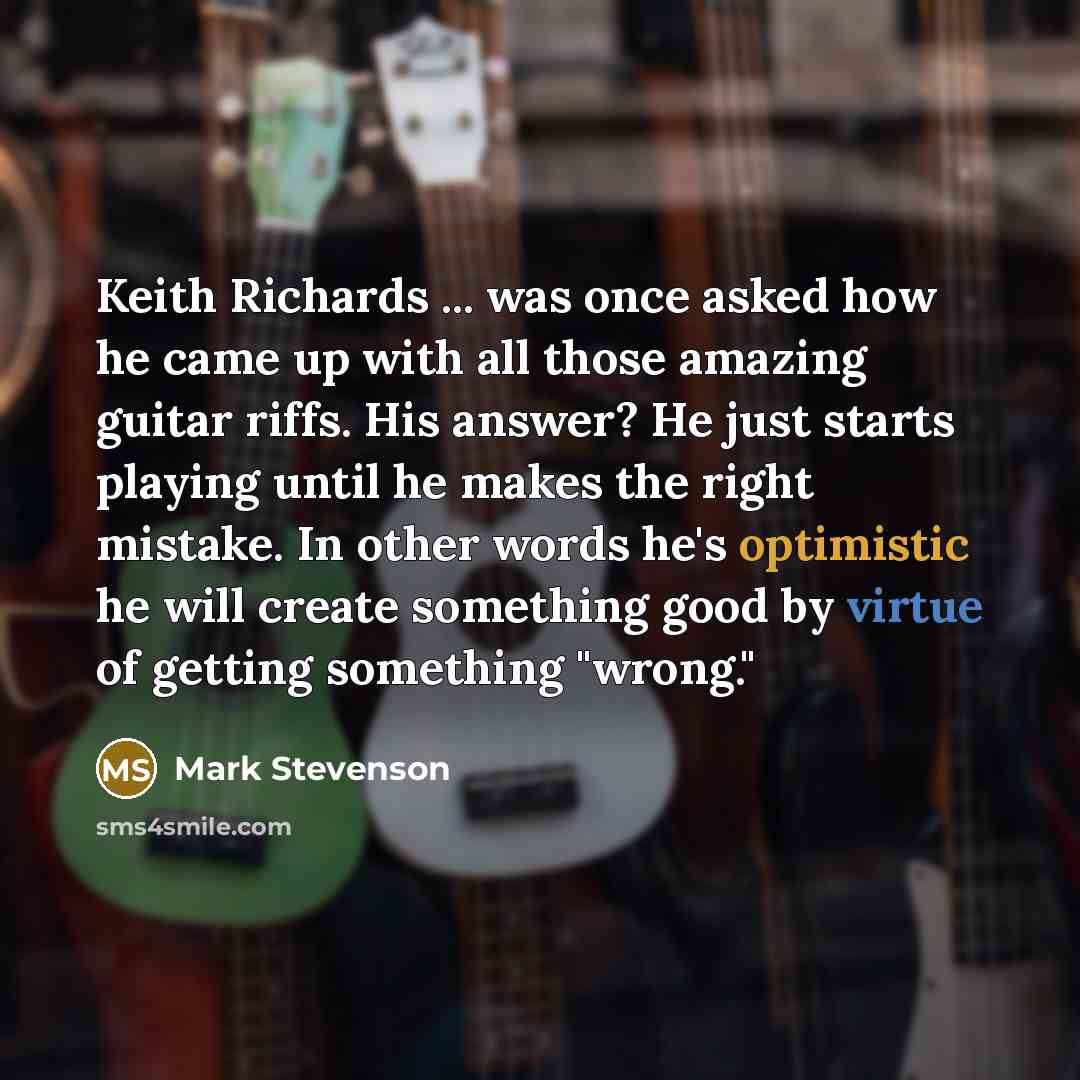“Keith Richards ... was once asked how he came up with all those amazing guitar riffs. His answer? He just starts playing until he makes the right mistake. In other words he's optimistic he will create something good by virtue of getting something "wrong."” quote by Mark Stevenson